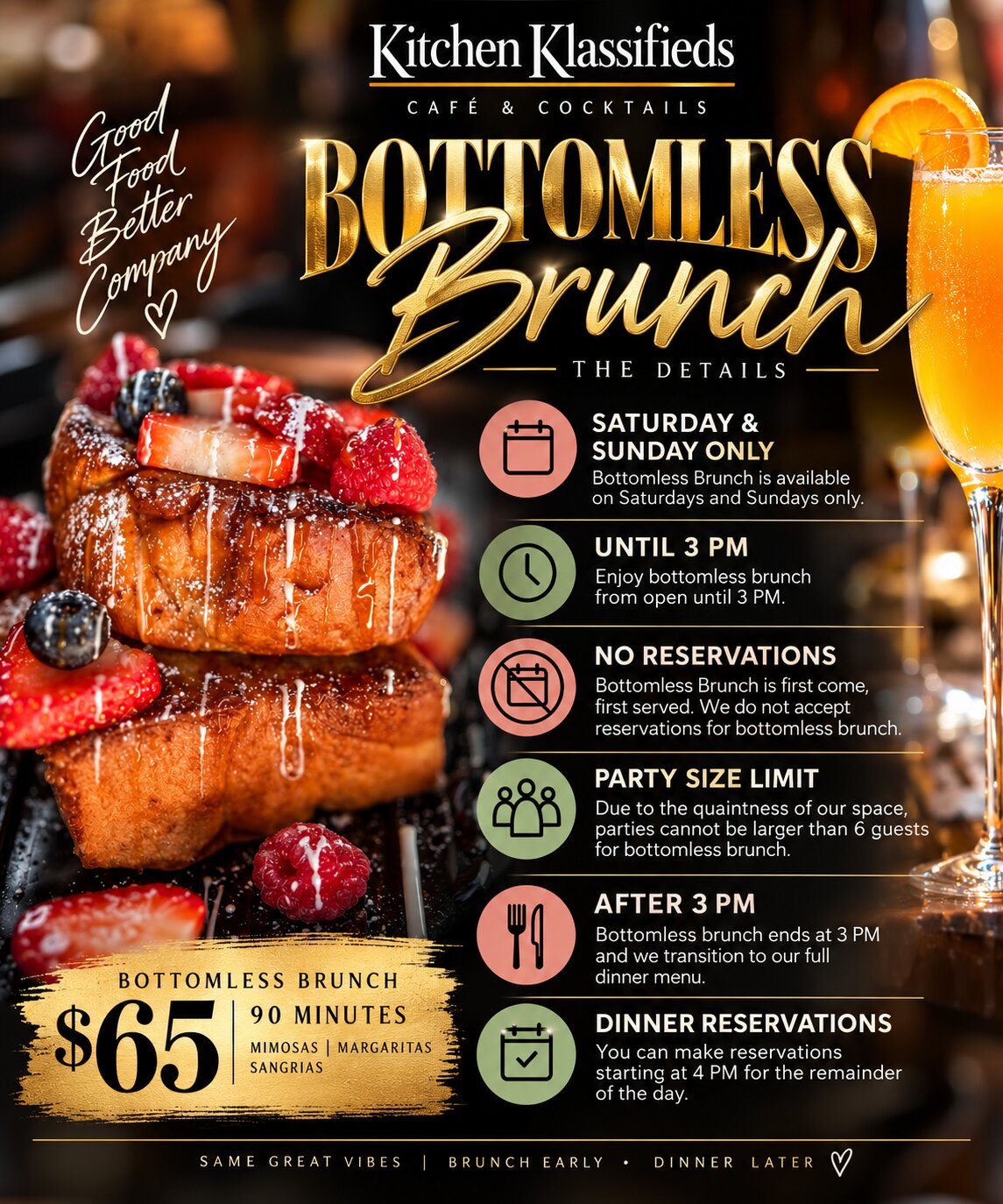Bottomless Brunch menu. Saturday and Sunday only, until 3 PM. $65 for 90 minutes of mimosas, margaritas and sangrias. No reservations, first come, first served. Parties are limited to 6 guests. After 3 PM we transition to our full dinner menu, with dinner reservations available starting at 4 PM.